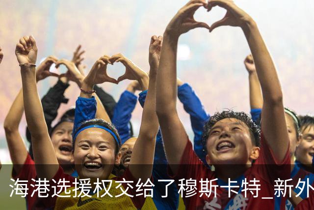 海港选援权交给了穆斯卡特 新外援偏向巴西帮