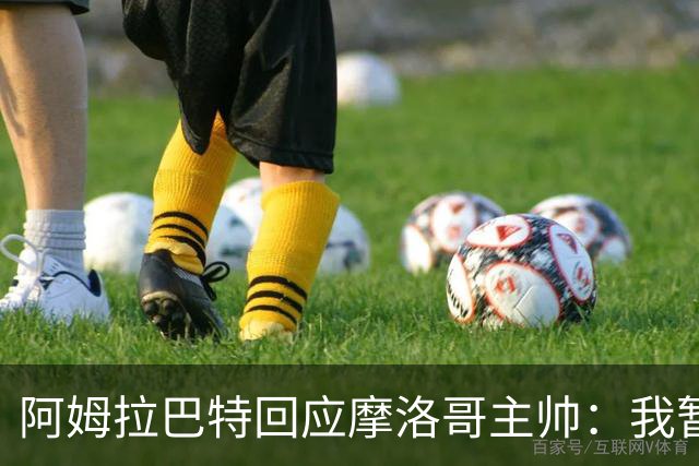 阿姆拉巴特回应摩洛哥主帅：我暂时退出国家队并非不满出场时间少